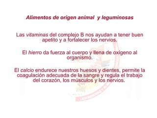 Las vitaminas del complejo B nos ayudan a tener buen
apetito y a fortalecer los nervios.
El hierro da fuerza al cuerpo y llena de oxígeno al
organismo.
El calcio endurece nuestros huesos y dientes, permite la
coagulación adecuada de la sangre y regula el trabajo
del corazón, los músculos y los nervios.
Alimentos de origen animal y leguminosas
 