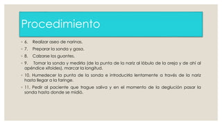 Procedimiento 
◦ 6. Realizar aseo de narinas. 
◦ 7. Preparar la sonda y gasa. 
◦ 8. Calzarse los guantes. 
◦ 9. Tomar la sonda y medirla (de la punta de la nariz al lóbulo de la oreja y de ahí al 
apéndice xifoides), marcar la longitud. 
◦ 10. Humedecer la punta de la sonda e introducirla lentamente a través de la nariz 
hasta llegar a la faringe. 
◦ 11. Pedir al paciente que trague saliva y en el momento de la deglución pasar la 
sonda hasta donde se midió. 
 