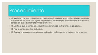 Procedimiento 
◦ 12. Verificar que la sonda no se encuentre en vías aéreas introduciendo el extremo de 
la sonda en un vaso con agua, la presencia de burbujeo indicará que está en vías 
aéreas, en ese caso retirarla inmediatamente. 
◦ 13. Verificar que la sonda se encuentre en estómago extrayendo jugo gástrico. 
◦ 14. Fijar la sonda con tela adhesiva. 
◦ 15. Cargar la jeringa con el alimento indicado y colocarlo en el extremo de la sonda. 
 