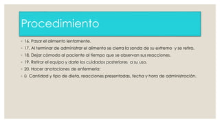 Procedimiento 
◦ 16. Pasar el alimento lentamente. 
◦ 17. Al terminar de administrar el alimento se cierra la sonda de su extremo y se retira. 
◦ 18. Dejar cómodo al paciente al tiempo que se observan sus reacciones. 
◦ 19. Retirar el equipo y darle los cuidados posteriores a su uso. 
◦ 20. Hacer anotaciones de enfermería: 
◦ ü Cantidad y tipo de dieta, reacciones presentadas, fecha y hora de administración. 
 
