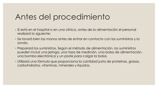 Antes del procedimiento 
◦ Si está en el hospital o en una clínica, antes de la alimentación el personal 
realizará lo siguiente: 
◦ Se lavará bien las manos antes de entrar en contacto con los suministros y la 
sonda. 
◦ Preparará los suministros. Según el método de alimentación, los suministros 
pueden incluir una jeringa, una taza de medición, una bolsa de alimentación, 
una bomba electrónica y un poste para colgar la bolsa. 
◦ Utilizará una fórmula que proporciona la cantidad justa de proteínas, grasas, 
carbohidratos, vitaminas, minerales y líquidos. 
 