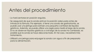 Antes del procedimiento 
◦ Lo hará sentarse en posición erguida. 
◦ Se asegurará de que la sonda está en la posición adecuada antes de 
introducir la fórmula. Por ejemplo, si tiene una sonda de gastrostomía, se 
puede usar una jeringa para extraer una pequeña cantidad de líquidos 
gástricos. Además, se puede utilizar una regla para medir el largo de la sonda. 
Si no se observan líquidos gástricos o si el largo de la sonda ha cambiado, es 
posible que la sonda se haya desconectado. En tal caso, necesitará más 
tratamiento. 
◦ Utilizará una jeringa para enjuagar la sonda con agua a fin de prepararlo 
para la alimentación. 
 