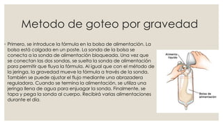 Metodo de goteo por gravedad 
◦ Primero, se introduce la fórmula en la bolsa de alimentación. La 
bolsa está colgada en un poste. La sonda de la bolsa se 
conecta a la sonda de alimentación bloqueada. Una vez que 
se conectan las dos sondas, se suelta la sonda de alimentación 
para permitir que fluya la fórmula. Al igual que con el método de 
la jeringa, la gravedad mueve la fórmula a través de la sonda. 
También se puede ajustar el flujo mediante una abrazadera 
reguladora. Cuando se termina la alimentación, se utiliza una 
jeringa llena de agua para enjuagar la sonda. Finalmente, se 
tapa y pega la sonda al cuerpo. Recibirá varias alimentaciones 
durante el día. 
 