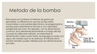 Metodo de la bomba 
◦ Estos pasos son similares al método de goteo por 
gravedad. La diferencia es que las sondas están 
conectadas a una bomba electrónica. Se programará la 
bomba para administrar la fórmula a una velocidad 
establecida por hora. Por ejemplo, con la alimentación 
continua, se lo alimentará lentamente a lo largo del día. 
Cuando se utiliza este método, se interrumpe la 
alimentación cada cuatro horas. Se enjuaga la sonda con 
agua, de manera que no se obstruya. El método de la 
bomba también puede utilizarse para las alimentaciones 
por bolo. 
 