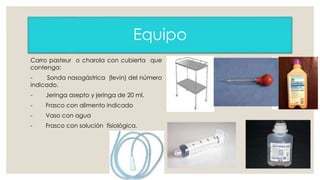 Equipo 
Carro pasteur o charola con cubierta que 
contenga: 
- Sonda nasogástrica (levin) del número 
indicado. 
- Jeringa asepto y jeringa de 20 ml. 
- Frasco con alimento indicado 
- Vaso con agua 
- Frasco con solución fisiológica. 
 