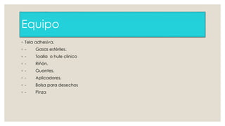 Equipo 
◦ Tela adhesiva. 
◦ - Gasas estériles. 
◦ - Toalla o hule clínico 
◦ - Riñón. 
◦ - Guantes. 
◦ - Aplicadores. 
◦ - Bolsa para desechos 
◦ - Pinza 
 