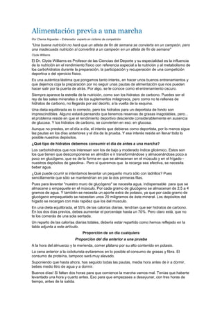 Alimentación previa a una marcha
Por Chema Arguedas – Entrenador experto en ciclismo de competición

"Una buena nutrición no hará que un atleta de fin de semana se convierta en un campeón, pero
una inadecuada nutrición sí convertirá a un campeón en un atleta de fin de semana"
Clyde Williams

El Dr. Clyde Williams es Profesor de las Ciencias del Deporte y su especialidad es la influencia
de la nutrición en el rendimiento físico con referencia especial a la nutrición y al metabolismo de
los carbohidratos durante la preparación, la participación y recuperación de una competición
deportiva o del ejercicio físico.
Es una auténtica lástima que pongamos tanto interés, en hacer unos buenos entrenamientos y
que dejemos coja la preparación por no seguir unas pautas de alimentación que nos pueden
hacer salir por la puerta de atrás. Por algo, se le conoce como el entrenamiento oscuro.
Siempre aparece la estrella de la nutrición, como son los hidratos de carbono. Puedes ser el
rey de las sales minerales o de los suplementos milagrosos, pero como no te rellenes de
hidratos de carbono, no llegarás por así decirlo, a la vuelta de la esquina.
Una dieta equilibrada es lo correcto, pero los hidratos para un deportista de fondo son
imprescindibles. Alguno estará pensando que tenemos reservas de grasas inagotables, pero...
el problema reside en que el rendimiento deportivo desciende considerablemente en ausencia
de glucosa. Y los hidratos de carbono, se convierten en eso: en glucosa.
Aunque no prestes, en el día a día, el interés que debieras como deportista, por lo menos sigue
las pautas en los días anteriores y el día de la prueba. Y ese interés reside en llenar todo lo
posible nuestros depósitos.
¿Qué tipo de hidratos debemos consumir el día de antes a una marcha?
Los carbohidratos que nos interesan son los de bajo y moderado índice glicémico. Estos son
los que tienen que descomponerse en almidón e ir transformándose y almacenándose poco a
poco en glucógeno, que es de la forma en que se almacenan en el músculo y en el hígado -
nuestros depósitos de gasolina-. Pero si queremos que la recarga sea efectiva, se necesita
beber agua.
¿Qué puede ocurrir si intentamos levantar un pequeño muro sólo con ladrillos? Pues
sencillamente que sólo se mantendrían en pie la dos primeras filas.
Pues para levantar "nuestro muro de glucógeno" se necesita agua, indispensable para que se
almacene o empaquete en el músculo. Por cada gramo de glucógeno se almacenan de 2,5 a 4
gramos de agua. Y también se necesita un aporte extra de potasio, ya que por cada gramo de
glucógeno empaquetado se necesitan unos 20 miligramos de éste mineral. Los depósitos del
hígado se recargan con más rapidez que los del músculo.
En una dieta equilibrada, el 55% de las calorías diarias, tendrían que ser hidratos de carbono.
En los dos días previos, debes aumentar el porcentaje hasta un 70%. Pero claro está, que no
te los comerás de una sola sentada.
Un reparto de las calorías diarias totales, debería estar repartido como hemos reflejado en la
tabla adjunta a este artículo.
                                     Proporción de un día cualquiera
                                Proporción del día anterior a una prueba
A la hora del almuerzo y la merienda, comer plátano por su alto contenido en potasio.
La cena anterior a la cicloturista evitaremos en lo posible el consumo de grasas y fibra. El
consumo de proteína, tampoco será muy elevado.
Suponiendo que hasta ahora, has seguido todas las pautas, media hora antes de ir a dormir,
bebes medio litro de agua y a dormir.
Buenos días! Si faltan dos horas para que comience la marcha vamos mal. Tenías que haberte
levantado una hora y cuarto antes. Eso para que empezases a desayunar, con tres horas de
tiempo, antes de la salida.
 