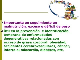 Importante en seguimiento en malnutrición, exceso o déficit de peso Útil en la prevención  e identificación temprana de enfermedades degenerativas relacionadas con exceso de grasa corporal: obesidad, accidentes cerebrovasculares, cáncer, infarto al miocardio, diabetes, etc. 