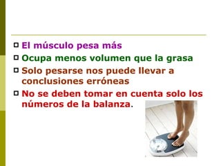 El músculo pesa más Ocupa menos volumen que la grasa Solo pesarse nos puede llevar a conclusiones erróneas No se deben tomar en cuenta solo los números de la balanza . 