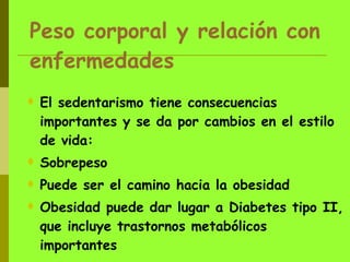 Peso corporal y relación con enfermedades El sedentarismo tiene consecuencias importantes y se da por cambios en el estilo de vida: Sobrepeso Puede ser el camino hacia la obesidad Obesidad puede dar lugar a Diabetes tipo II, que incluye trastornos metabólicos importantes 