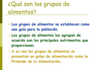 ¿Qué son los grupos de alimentos? Los grupos de alimentos se establecen como una guía para la población. Los grupos de alimentos los agrupan de acuerdo son los principales nutrimentos que proporcionan. A su vez los grupos de alimentos se presentan en guías de alimentación como la Pirámide de la Alimentación. 