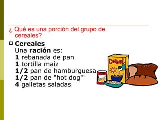 ¿ Qué es una porción del grupo de cereales? Cereales Una  ración  es: 1  rebanada de pan  1  tortilla maíz 1/2  pan de hamburguesa  1/2  pan de "hot dog'"  4  galletas saladas  