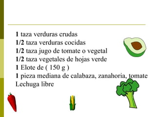 1  taza verduras crudas  1/2  taza verduras cocidas  1/2  taza jugo de tomate o vegetal 1/2  taza vegetales de hojas verde  1  Elote de ( 150 g ) 1  pieza mediana de calabaza, zanahoria, tomate  Lechuga libre   
