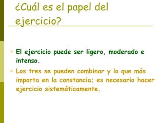 ¿Cuál es el papel del ejercicio? El ejercicio puede ser ligero, moderado e intenso. Los tres se pueden combinar y lo que más importa en la constancia; es necesario hacer ejercicio sistemáticamente. 