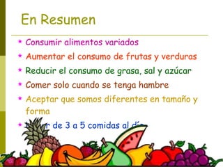 En Resumen Consumir alimentos variados Aumentar el consumo de frutas y verduras Reducir el consumo de grasa, sal y azúcar Comer solo cuando se tenga hambre Aceptar que somos diferentes en tamaño y forma Hacer de 3 a 5 comidas al día 