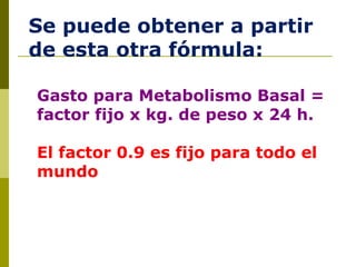 Se puede obtener a partir de esta otra fórmula: Gasto para Metabolismo Basal = factor fijo x kg. de peso x 24 h.  El factor 0.9 es fijo para todo el mundo 