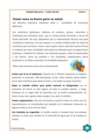 Unidad Educativa ¨Verbo Divino¨                   24/05/11


  Comer sano es bueno para tu salud
  Los distintos alimentos contienen tipos y           cantidades de nutrientes
  diferentes.

  Los nutrientes (proteínas, hidratos de carbono, grasas, minerales y
  vitaminas) son necesarios para que tu cuerpo pueda funcionar y crecer de
  forma adecuada. Es muy importante que tu alimentación incluya una gran
  variedad de alimentos, de esta manera, tu cuerpo recibirá todos los tipos de
  nutrientes que necesitas. Comer sano supone tomar cada día muchas frutas
  y verduras así como cantidades adecuadas de alimentos que te proporcionen
  proteínas e hidratos de carbono. Los alimentos grasos, como la mantequilla,
  y los dulces, como los pasteles y los caramelos, proporcionan pocos
  nutrientes y se deben consumir en cantidades pequeñas.

  Mitos más comunes acerca de la alimentación


 Comer por 2 en el embarazo: durante los 2 últimos trimestres se requiere
 aumentar el consumo, 300 kilocalorías al día. Esas calorías extras deben
 ser lo más nutritivas para darle al niño y a la madre la mejor nutrición.

 Dejar la comida enfriar para poder meterla al refrigerador: no es
 necesario, de hecho es más seguro, al estar la comida caliente        y luego
 enfriarse en un lugar libre de bacterias así, no habrá contaminación. Lo
 único es que vas a gastar más energía y luz, pero tu decides.

 Tomar suplementos: sólo son necesarios cuando la dieta no cubre con los
 requerimientos, se recomiendan por ejemplo en el embarazo, lactancia, en
 algunos niños y en la tercera edad.

 Las tostadas no engordan: la tortilla natural o tostada tiene las mismas
 calorías, lo único que cambia es el contenido de agua que en la tostada es
 menor.



Cristina Barragán                                                                12
 
