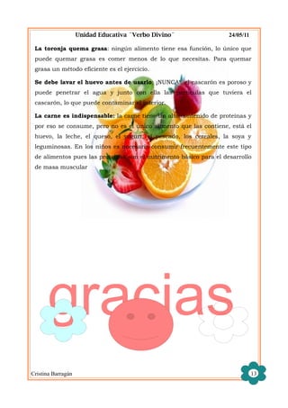 Unidad Educativa ¨Verbo Divino¨                 24/05/11

 La toronja quema grasa: ningún alimento tiene esa función, lo único que
 puede quemar grasa es comer menos de lo que necesitas. Para quemar
 grasa un método eficiente es el ejercicio.

 Se debe lavar el huevo antes de usarlo: ¡NUNCA!, el cascarón es poroso y
 puede penetrar el agua y junto con ella las partículas que tuviera el
 cascarón, lo que puede contaminar el interior.

 La carne es indispensable: la carne tiene un alto contenido de proteínas y
 por eso se consume, pero no es el único alimento que las contiene, está el
 huevo, la leche, el queso, el yogurt, el pescado, los cereales, la soya y
 leguminosas. En los niños es necesario consumir frecuentemente este tipo
 de alimentos pues las proteínas son el nutrimento básico para el desarrollo
 de masa muscular




      gracias
Cristina Barragán                                                              13
 