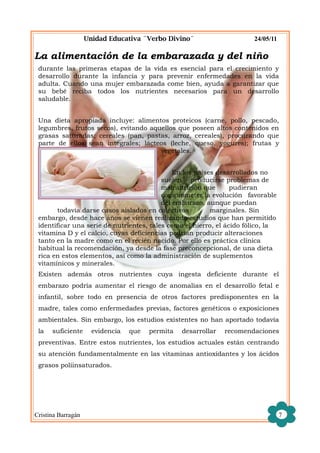 Unidad Educativa ¨Verbo Divino¨                     24/05/11

La alimentación de la embarazada y del niño
 durante las primeras etapas de la vida es esencial para el crecimiento y
 desarrollo durante la infancia y para prevenir enfermedades en la vida
 adulta. Cuando una mujer embarazada come bien, ayuda a garantizar que
 su bebé reciba todos los nutrientes necesarios para un desarrollo
 saludable.


 Una dieta apropiada incluye: alimentos proteicos (carne, pollo, pescado,
 legumbres, frutos secos), evitando aquellos que poseen altos contenidos en
 grasas saturadas; cereales (pan, pastas, arroz, cereales), procurando que
 parte de ellos sean integrales; lácteos (leche, queso, yogures); frutas y
                                       vegetales.


                                              En los países desarrollados no
                                          suelen producirse problemas de
                                          malnutrición que       pudieran
                                          comprometer la evolución favorable
                                          del embarazo, aunque puedan
        todavía darse casos aislados en colectivos        marginales. Sin
 embargo, desde hace años se vienen realizando estudios que han permitido
 identificar una serie de nutrientes, tales como el hierro, el ácido fólico, la
 vitamina D y el calcio, cuyas deficiencias podrían producir alteraciones
 tanto en la madre como en el recién nacido. Por ello es práctica clínica
 habitual la recomendación, ya desde la fase preconcepcional, de una dieta
 rica en estos elementos, así como la administración de suplementos
 vitamínicos y minerales.
 Existen además otros nutrientes cuya ingesta deficiente durante el
 embarazo podría aumentar el riesgo de anomalías en el desarrollo fetal e
 infantil, sobre todo en presencia de otros factores predisponentes en la
 madre, tales como enfermedades previas, factores genéticos o exposiciones
 ambientales. Sin embargo, los estudios existentes no han aportado todavía
 la   suficiente      evidencia   que   permita   desarrollar   recomendaciones
 preventivas. Entre estos nutrientes, los estudios actuales están centrando
 su atención fundamentalmente en las vitaminas antioxidantes y los ácidos
 grasos poliinsaturados.




Cristina Barragán                                                                  7
 