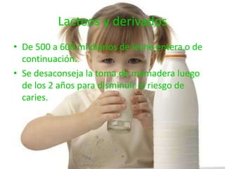 Lacteos y derivados
• De 500 a 600 ml diarios de leche entera o de
  continuación.
• Se desaconseja la toma de mamadera luego
  de los 2 años para disminuir el riesgo de
  caries.
 