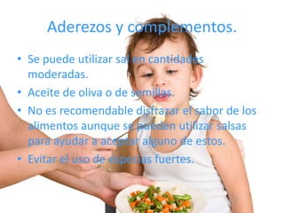 Aderezos y complementos.
• Se puede utilizar sal en cantidades
  moderadas.
• Aceite de oliva o de semillas.
• No es recomendable disfrazar el sabor de los
  alimentos aunque se pueden utilizar salsas
  para ayudar a aceptar alguno de estos.
• Evitar el uso de especias fuertes.
 