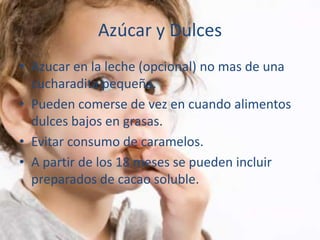Azúcar y Dulces
• Azucar en la leche (opcional) no mas de una
  cucharadita pequeña.
• Pueden comerse de vez en cuando alimentos
  dulces bajos en grasas.
• Evitar consumo de caramelos.
• A partir de los 18 meses se pueden incluir
  preparados de cacao soluble.
 