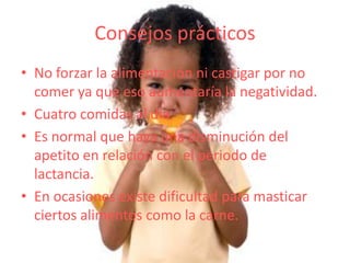 Consejos prácticos
• No forzar la alimentación ni castigar por no
  comer ya que eso aumentaría la negatividad.
• Cuatro comidas al día.
• Es normal que haya una disminución del
  apetito en relación con el periodo de
  lactancia.
• En ocasiones existe dificultad para masticar
  ciertos alimentos como la carne.
 
