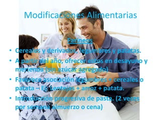 Modificaciones Alimentarias

                       Farineos
•   Cereales y derivados, legumbres y patatas.
•   A partir del año, ofrecer estos en desayuno y
    merienda (sin azúcar agregado)
•   Favorece asociación legumbres + cereales o
    patata – Ej: Lentejas + arroz + patata.
•   Introducción progresiva de pasta. (2 veces
    por semana almuerzo o cena)
 