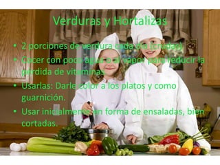 Verduras y Hortalizas
• 2 porciones de verdura cada día (crudas)
• Cocer con poco agua o al vapor para reducir la
  pérdida de vitaminas.
• Usarlas: Darle color a los platos y como
  guarnición.
• Usar inicialmente en forma de ensaladas, bien
  cortadas.
 