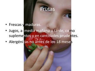 Frutas

• Frescas y maduras.
• Jugos, a media mañana o tarde, como
  suplementos y en cantidades prudentes.
• Alergénicas no antes de los 18 meses
 