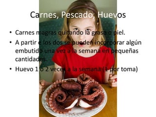 Carnes, Pescado, Huevos
• Carnes magras quitando la grasa o piel.
• A partir e los dos se pueden incorporar algún
  embutido una vez a la semana en pequeñas
  cantidades.
• Huevo 1 o 2 veces a la semana (1 por toma)
 