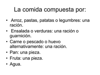 La comida compuesta por:
• Arroz, pastas, patatas o legumbres: una
ración.
• Ensalada o verduras: una ración o
guarnición.
• Carne o pescado o huevo
alternativamente: una ración.
• Pan: una pieza.
• Fruta: una pieza.
• Agua.

 
