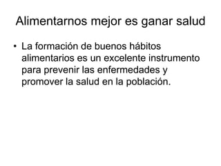 Alimentarnos mejor es ganar salud
• La formación de buenos hábitos
alimentarios es un excelente instrumento
para prevenir las enfermedades y
promover la salud en la población.

 