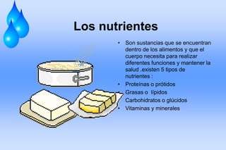 Los nutrientes
• Son sustancias que se encuentran
dentro de los alimentos y que el
cuerpo necesita para realizar
diferentes funciones y mantener la
salud .existen 5 tipos de
nutrientes :
• Proteínas o prótidos
• Grasas o lípidos
• Carbohidratos o glúcidos
• Vitaminas y minerales
 
