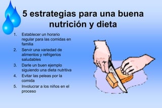 5 estrategias para una buena
nutrición y dieta
1. Establecer un horario
regular para las comidas en
familia
2. Servir una variedad de
alimentos y refrigerios
saludables
3. Darle un buen ejemplo
siguiendo una dieta nutritiva
4. Evitar las peleas por la
comida
5. Involucrar a los niños en el
proceso
 