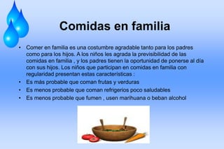 Comidas en familia
• Comer en familia es una costumbre agradable tanto para los padres
como para los hijos. A los niños les agrada la previsibilidad de las
comidas en familia , y los padres tienen la oportunidad de ponerse al día
con sus hijos. Los niños que participan en comidas en familia con
regularidad presentan estas características :
• Es más probable que coman frutas y verduras
• Es menos probable que coman refrigerios poco saludables
• Es menos probable que fumen , usen marihuana o beban alcohol
 