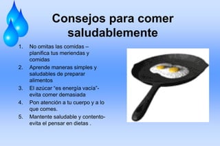 Consejos para comer
saludablemente
1. No omitas las comidas –
planifica tus meriendas y
comidas
2. Aprende maneras simples y
saludables de preparar
alimentos
3. El azúcar “es energía vacía”-
evita comer demasiada
4. Pon atención a tu cuerpo y a lo
que comes.
5. Mantente saludable y contento-
evita el pensar en dietas .
 