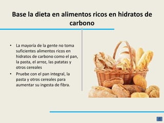 Base la dieta en alimentos ricos en hidratos de
carbono
• La mayoría de la gente no toma
suficientes alimentos ricos en
hidratos de carbono como el pan,
la pasta, el arroz, las patatas y
otros cereales
• Pruebe con el pan integral, la
pasta y otros cereales para
aumentar su ingesta de fibra.
 