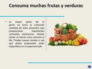 Consuma muchas frutas y verduras
• La mayor parte de la
gente no toma la suficiente
cantidad de estos alimentos que
proporcionan importantes
nutrientes protectores. Intente
comer al menos cinco raciones al
día. Pruebe nuevas recetas o vea
qué platos preparados están
disponibles en el supermercado
 