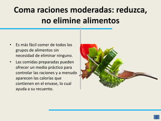 Coma raciones moderadas: reduzca,
no elimine alimentos
• Es más fácil comer de todos los
grupos de alimentos sin
necesidad de eliminar ninguno.
• Las comidas preparadas pueden
ofrecer un medio práctico para
controlar las raciones y a menudo
aparecen las calorías que
contienen en el envase, lo cual
ayuda a su recuento.
 