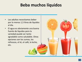 Beba muchos líquidos
• Los adultos necesitamos beber
por lo menos 1,5 litros de líquidos
al día.
• El agua es obviamente una buena
fuente de líquidos pero la
variedad puede ser tanto
agradable como saludable. Otras
opciones son los zumos, los
refrescos, el té, el café, la leche,
etc.
 