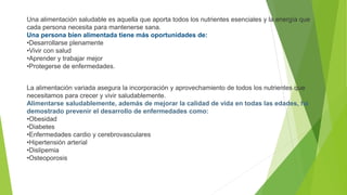 Una alimentación saludable es aquella que aporta todos los nutrientes esenciales y la energía que
cada persona necesita para mantenerse sana.
Una persona bien alimentada tiene más oportunidades de:
•Desarrollarse plenamente
•Vivir con salud
•Aprender y trabajar mejor
•Protegerse de enfermedades.
La alimentación variada asegura la incorporación y aprovechamiento de todos los nutrientes que
necesitamos para crecer y vivir saludablemente.
Alimentarse saludablemente, además de mejorar la calidad de vida en todas las edades, ha
demostrado prevenir el desarrollo de enfermedades como:
•Obesidad
•Diabetes
•Enfermedades cardio y cerebrovasculares
•Hipertensión arterial
•Dislipemia
•Osteoporosis
