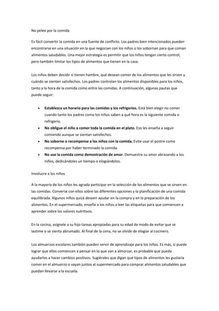 No pelee por la comida
Es fácil convertir la comida en una fuente de conflicto. Los padres bien intencionados pueden
encontrarse en una situación en la que negocian con los niños o los sobornan para que coman
alimentos saludables. Una mejor estrategia es permitir que los niños tengan cierto control,
pero también limitar los tipos de alimentos que tienen en la casa.
Los niños deben decidir si tienen hambre, qué desean comer de los alimentos que les sirven y
cuándo se sienten satisfechos. Los padres controlan los alimentos disponibles para los niños,
tanto a la hora de la comida como entre las comidas. A continuación, algunas pautas que
puede seguir:
• Establezca un horario para las comidas y los refrigerios. Está bien elegir no comer
cuando tanto los padres como los niños saben a qué hora es la siguiente comida o
refrigerio.
• No obligue el niño a comer toda la comida en el plato. Eso les enseña a seguir
comiendo aunque se sientan satisfechos.
• No soborne o recompense a los niños con la comida. Evite usar el postre como
recompensa por haber terminado la comida.
• No use la comida como demostración de amor. Demuestre su amor abrazando a los
niños, dedicándoles un tiempo o elogiándolos.
Involucre a los niños
A la mayoría de los niños les agrada participar en la selección de los alimentos que se sirven en
las comidas. Converse con ellos sobre las diferentes opciones y la planificación de una comida
equilibrada. Algunos niños quizá deseen ayudar en la compra y en la preparación de los
alimentos. En el supermercado, enseñe a los niños a leer las etiquetas para que comiencen a
aprender sobre los valores nutritivos.
En la cocina, asígnele a su hijo tareas apropiadas para su edad de modo de evitar que se
lastime o se sienta abrumado. Al final de la cena, no se olvide de elogiar al cocinero.
Los almuerzos escolares también pueden servir de aprendizaje para los niños. Es más, si puede
lograr que ellos comiencen a pensar en lo que van a almorzar, es probable que pueda
ayudarlos a hacer cambios positivos. Sugiérales que digan qué tipos de alimentos les gustaría
comer en el almuerzo o vayan juntos al supermercado para comprar alimentos saludables que
puedan llevarse a la escuela.
 