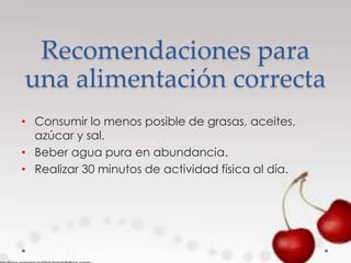 Recomendaciones para
una alimentación correcta
• Consumir lo menos posible de grasas, aceites,
azúcar y sal.
• Beber agua pura en abundancia.
• Realizar 30 minutos de actividad física al día.
 