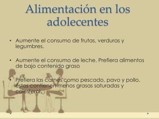 Alimentación en los
adolecentes
• Aumente el consumo de frutas, verduras y
legumbres.
• Aumente el consumo de leche. Prefiera alimentos
de bajo contenido graso
• Prefiera las carnes como pescado, pavo y pollo,
éstos contienen menos grasas saturadas y
colesterol.
 