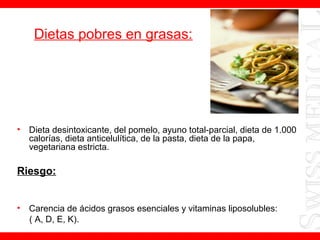 Dietas pobres en grasas:
• Dieta desintoxicante, del pomelo, ayuno total-parcial, dieta de 1.000
calorías, dieta anticelulítica, de la pasta, dieta de la papa,
vegetariana estricta.
Riesgo:
• Carencia de ácidos grasos esenciales y vitaminas liposolubles:
( A, D, E, K).
 