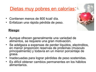 Dietas muy pobres en calorías:
• Contienen menos de 800 kcal/ día.
• Enfatizan una rápida pérdida de peso.
Riesgo:
• Aunque ofrecen generalmente una variedad de
alimentos, se requiere una gran motivación.
• Se adelgaza a expensas de perder líquidos, electrolitos,
en menor proporción reservas de proteínas (músculo
principalmente) y todavía en un menor porcentaje de
grasa.
• Inadecuadas para lograr pérdidas de peso sostenidas.
• Es difícil obtener cambios permanentes en los hábitos
alimentarios.
 