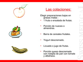 Las colaciones:
Elegir preparaciones bajas en
grasas malas :
• 1 fruta o ensalada de frutas.
• Porción de nueces o
almendras.
• Barra de cereales frutales.
• Yogurt descremado.
• Licuado o jugo de frutas.
• Porción queso descremado
con rodajita de pan con tomate
y albahaca.
 