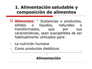  Alimentos: “ Sustancias o productos,
sólidos o líquidos, naturales o
transformados, que por sus
características, sean susceptibles de ser
habitualmente utilizados para:
- La nutrición humana
- Como productos dietéticos
Alimentación
1. Alimentación saludable y
composición de alimentos
 
