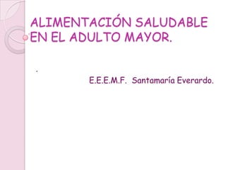 ALIMENTACIÓN SALUDABLE
EN EL ADULTO MAYOR.

.
       E.E.E.M.F. Santamaría Everardo.
 